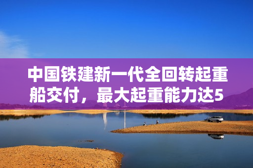 中国铁建新一代全回转起重船交付，最大起重能力达5000吨，海上大力士震撼登场