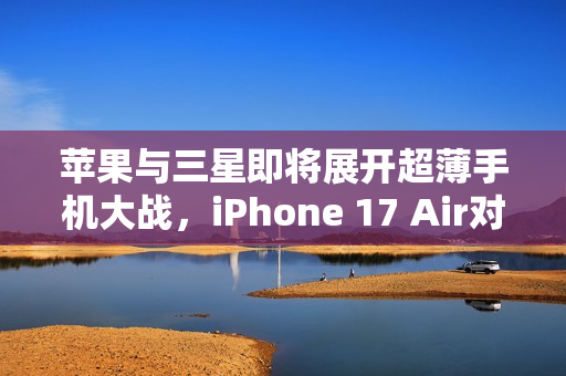 苹果与三星即将展开超薄手机大战，iPhone 17 Air对决S25 Slim的较量