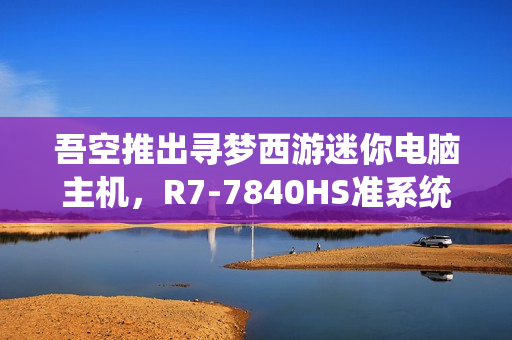 吾空推出寻梦西游迷你电脑主机，R7-7840HS准系统DIY顶盖，3099元起售