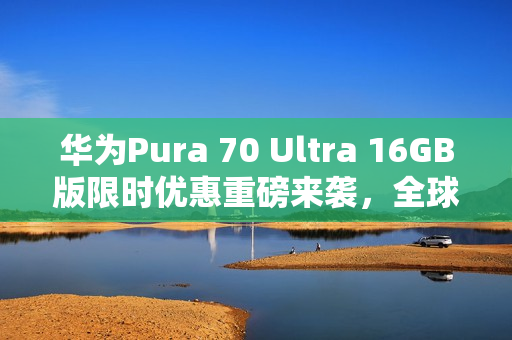 华为Pura 70 Ultra 16GB版限时优惠重磅来袭，全球拍照手机首选，抢购价仅需7999元起！