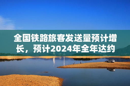 全国铁路旅客发送量预计增长，预计2024年全年达约43亿人，同比增长近一成