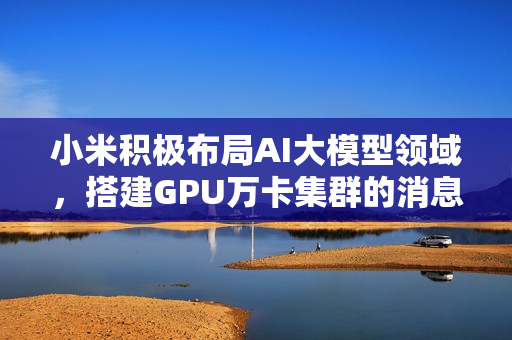 小米积极布局AI大模型领域，搭建GPU万卡集群的消息备受关注