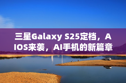 三星Galaxy S25定档，AIOS来袭，AI手机的新篇章？