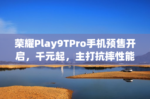 荣耀Play9TPro手机预售开启，千元起，主打抗摔性能