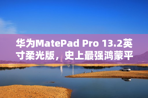 华为MatePad Pro 13.2英寸柔光版，史上最强鸿蒙平板首发开售，价格5799元起