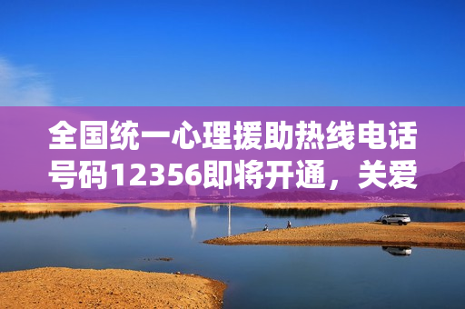 全国统一心理援助热线电话号码12356即将开通，关爱心灵，从热线开始