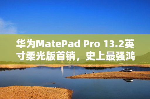 华为MatePad Pro 13.2英寸柔光版首销，史上最强鸿蒙平板，售价5699元起