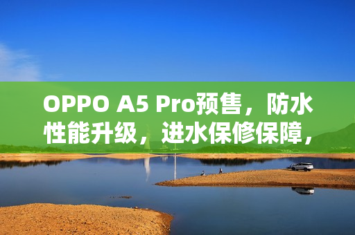 OPPO A5 Pro预售，防水性能升级，进水保修保障，超值价格1949元起