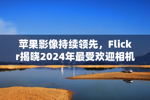 苹果影像持续领先，Flickr揭晓2024年最受欢迎相机与智能手机榜单