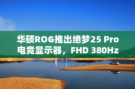 华硕ROG推出绝梦25 Pro电竞显示器，FHD 380Hz刷新率震撼来袭