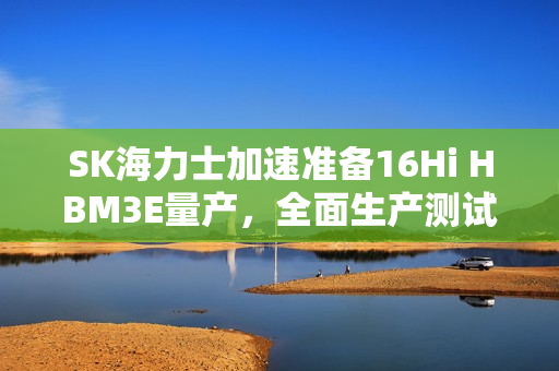 SK海力士加速准备16Hi HBM3E量产，全面生产测试启动