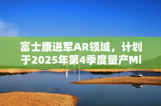 富士康进军AR领域，计划于2025年第4季度量产Micro LED晶圆布局新赛道