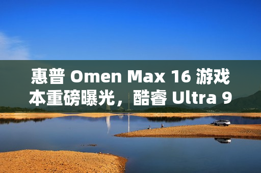 惠普 Omen Max 16 游戏本重磅曝光，酷睿 Ultra 9 与 RTX 5080 联手打造顶级游戏体验