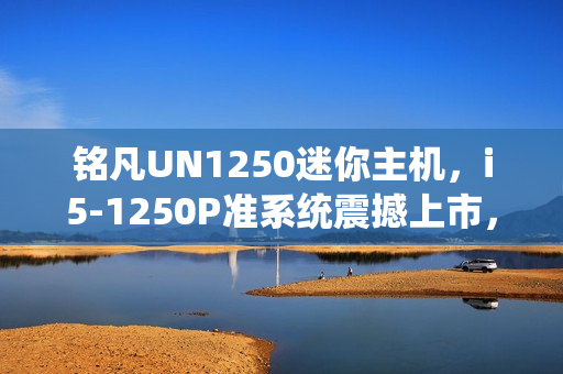 铭凡UN1250迷你主机，i5-1250P准系统震撼上市，仅售1599元