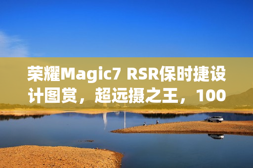 荣耀Magic7 RSR保时捷设计图赏，超远摄之王，100倍变焦视觉盛宴
