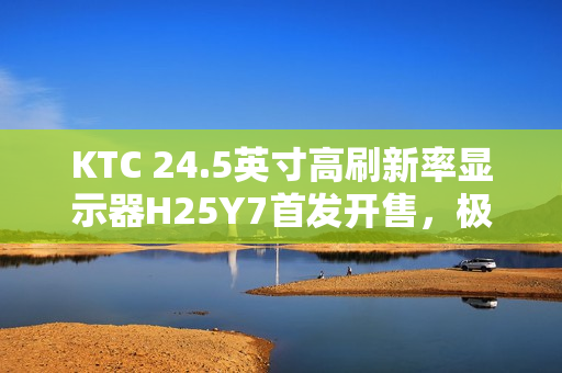 KTC 24.5英寸高刷新率显示器H25Y7首发开售，极速响应，超值首发价869元