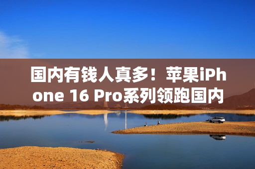 国内有钱人真多！苹果iPhone 16 Pro系列领跑国内手机市场销量TOP 10榜单