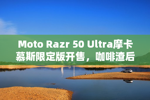 Moto Razr 50 Ultra摩卡慕斯限定版开售，咖啡渣后壳，售价5899元起