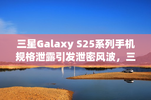 三星Galaxy S25系列手机规格泄露引发泄密风波，三星采取严厉措施应对