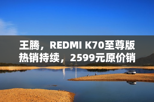 王腾，REDMI K70至尊版热销持续，2599元原价销售仍缺货