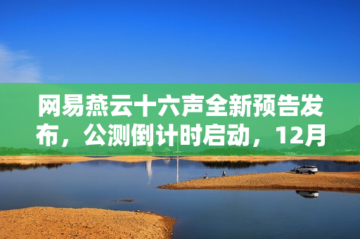 网易燕云十六声全新预告发布，公测倒计时启动，12月正式上线！