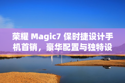 荣耀 Magic7 保时捷设计手机首销，豪华配置与独特设计，价格7999元起