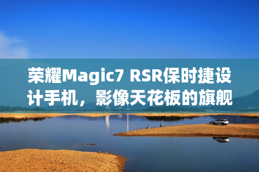 荣耀Magic7 RSR保时捷设计手机，影像天花板的旗舰水准