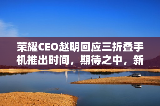 荣耀CEO赵明回应三折叠手机推出时间，期待之中，新品即将来临