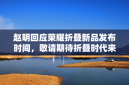 赵明回应荣耀折叠新品发布时间，敬请期待折叠时代来临！