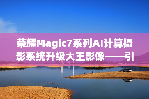 荣耀Magic7系列AI计算摄影系统升级大王影像——引领智能摄影新篇章
