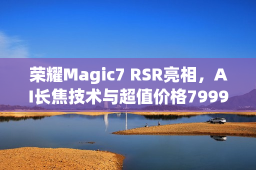 荣耀Magic7 RSR亮相，AI长焦技术与超值价格7999元起