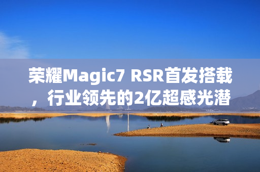 荣耀Magic7 RSR首发搭载，行业领先的2亿超感光潜望长焦，实现超远摄100倍变焦神器