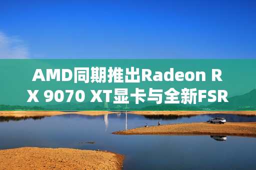AMD同期推出Radeon RX 9070 XT显卡与全新FSR4超分辨率技术