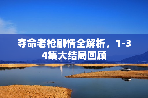 夺命老枪剧情全解析，1-34集大结局回顾