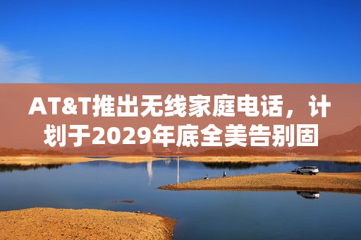 AT&T推出无线家庭电话，计划于2029年底全美告别固定电话