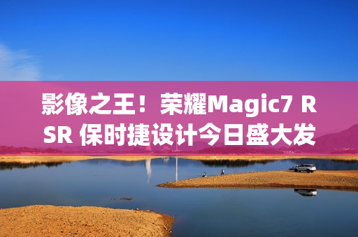 影像之王！荣耀Magic7 RSR 保时捷设计今日盛大发布