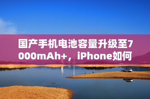 国产手机电池容量升级至7000mAh+，iPhone如何应对挑战？