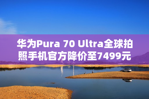 华为Pura 70 Ultra全球拍照手机官方降价至7499元起，超值体验开启！
