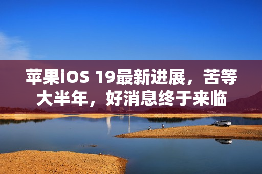 苹果iOS 19最新进展，苦等大半年，好消息终于来临