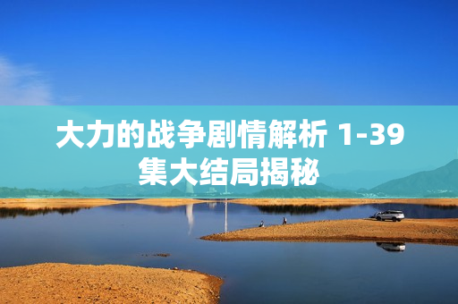 大力的战争剧情解析 1-39集大结局揭秘