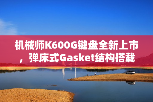 机械师K600G键盘全新上市，弹床式Gasket结构搭载定制HIFI轴，首发仅售299元