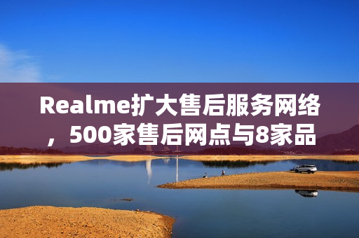 Realme扩大售后服务网络，500家售后网点与8家品牌服务店全面覆盖，本周起营业