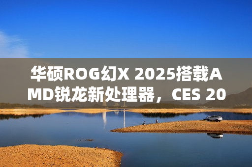 华硕ROG幻X 2025搭载AMD锐龙新处理器，CES 2025亮相在即