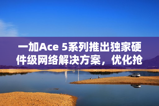 一加Ace 5系列推出独家硬件级网络解决方案，优化抢网与远距离Wi-Fi信号问题