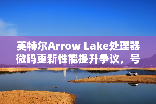 英特尔Arrow Lake处理器微码更新性能提升争议，号称提升3-8%，实测结果不明显