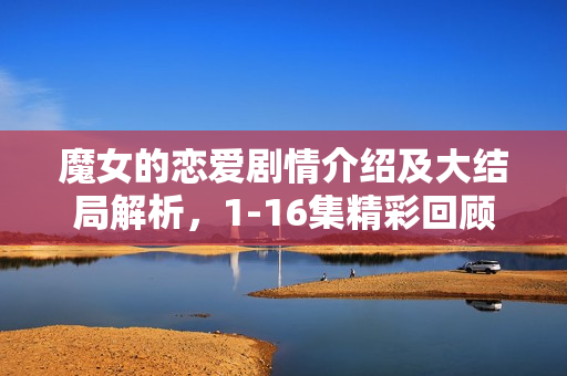 魔女的恋爱剧情介绍及大结局解析，1-16集精彩回顾与结局揭秘