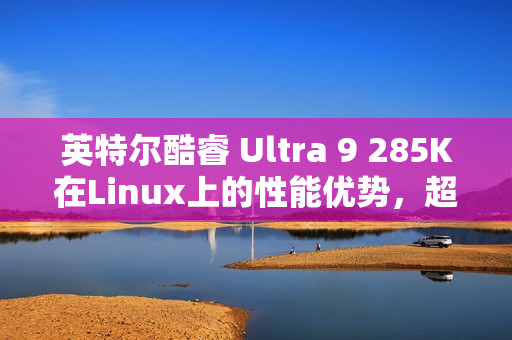 英特尔酷睿 Ultra 9 285K在Linux上的性能优势，超越Win11，速度提升6~8%
