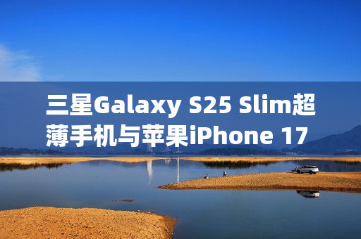 三星Galaxy S25 Slim超薄手机与苹果iPhone 17 Air的竞争，厚度之战即将打响