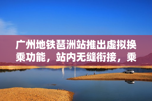 广州地铁琶洲站推出虚拟换乘功能，站内无缝衔接，乘车费用不受影响