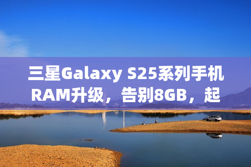 三星Galaxy S25系列手机RAM升级，告别8GB，起步搭载12GB RAM